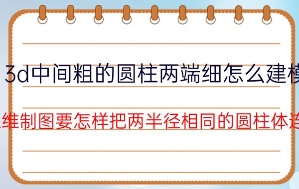 3d中间粗的圆柱两端细怎么建模 cad中三维制图要怎样把两半径相同的圆柱体连接起来？